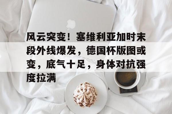 -风云突变！塞维利亚加时末段外线爆发，德国杯版图或变，底气十足，身体对抗强度拉满