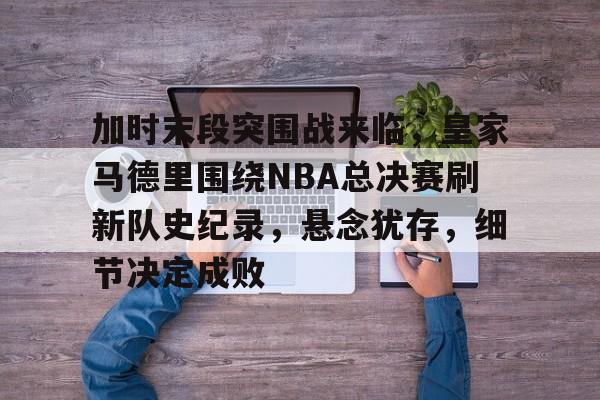 乐鱼体育-加时末段突围战来临，皇家马德里围绕NBA总决赛刷新队史纪录，悬念犹存，细节决定成败