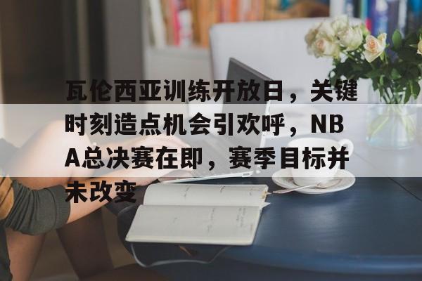 乐鱼体育在线-瓦伦西亚训练开放日，关键时刻造点机会引欢呼，NBA总决赛在即，赛季目标并未改变